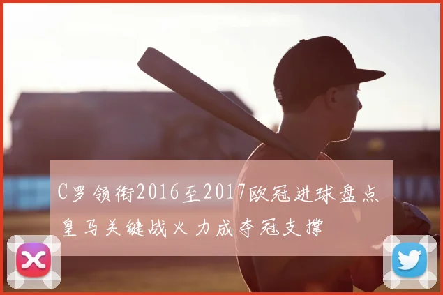 C罗领衔2016至2017欧冠进球盘点 皇马关键战火力成夺冠支撑
